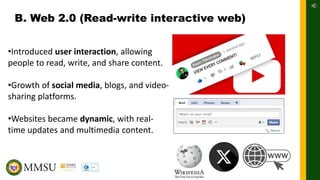 B. Web 2.0 (Read-write interactive web)
•Introduced user interaction, allowing
people to read, write, and share content.
•Growth of social media, blogs, and video-
sharing platforms.
•Websites became dynamic, with real-
time updates and multimedia content.
 