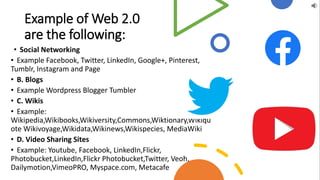 Example of Web 2.0
are the following:
• Social Networking
• Example Facebook, Twitter, LinkedIn, Google+, Pinterest,
Tumblr, Instagram and Page
• B. Blogs
• Example Wordpress Blogger Tumbler
• C. Wikis
• Example:
Wikipedia,Wikibooks,Wikiversity,Commons,Wiktionary,Wikiqu
ote Wikivoyage,Wikidata,Wikinews,Wikispecies, MediaWiki
• D. Video Sharing Sites
• Example: Youtube, Facebook, LinkedIn,Flickr,
Photobucket,LinkedIn,Flickr Photobucket,Twitter, Veoh,
Dailymotion,VimeoPRO, Myspace.com, Metacafe
 