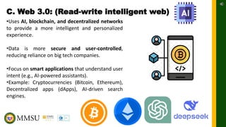 C. Web 3.0: (Read-write intelligent web)
•Uses AI, blockchain, and decentralized networks
to provide a more intelligent and personalized
experience.
•Data is more secure and user-controlled,
reducing reliance on big tech companies.
•Focus on smart applications that understand user
intent (e.g., AI-powered assistants).
•Example: Cryptocurrencies (Bitcoin, Ethereum),
Decentralized apps (dApps), AI-driven search
engines.
 