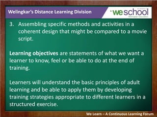 Welingkar’s Distance Learning Division 
3. Assembling specific methods and activities in a 
coherent design that might be compared to a movie 
script. 
Learning objectives are statements of what we want a 
learner to know, feel or be able to do at the end of 
training. 
Learners will understand the basic principles of adult 
learning and be able to apply them by developing 
training strategies appropriate to different learners in a 
structured exercise. 
We Learn – A Continuous Learning Forum 
 