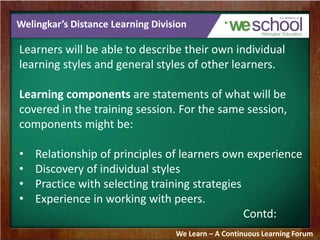 Welingkar’s Distance Learning Division 
Learners will be able to describe their own individual 
learning styles and general styles of other learners. 
Learning components are statements of what will be 
covered in the training session. For the same session, 
components might be: 
• Relationship of principles of learners own experience 
• Discovery of individual styles 
• Practice with selecting training strategies 
• Experience in working with peers. 
Contd: 
We Learn – A Continuous Learning Forum 
 