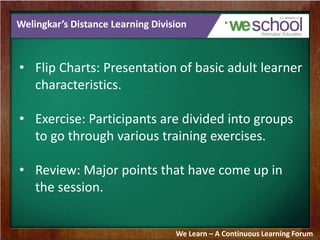 Welingkar’s Distance Learning Division 
• Flip Charts: Presentation of basic adult learner 
characteristics. 
• Exercise: Participants are divided into groups 
to go through various training exercises. 
• Review: Major points that have come up in 
the session. 
We Learn – A Continuous Learning Forum 
 