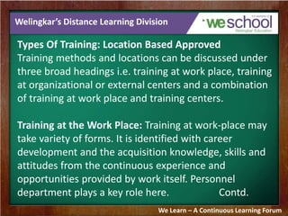 Welingkar’s Distance Learning Division 
Types Of Training: Location Based Approved 
Training methods and locations can be discussed under 
three broad headings i.e. training at work place, training 
at organizational or external centers and a combination 
of training at work place and training centers. 
Training at the Work Place: Training at work-place may 
take variety of forms. It is identified with career 
development and the acquisition knowledge, skills and 
attitudes from the continuous experience and 
opportunities provided by work itself. Personnel 
department plays a key role here. Contd. 
We Learn – A Continuous Learning Forum 
 