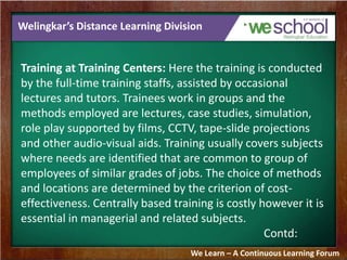Welingkar’s Distance Learning Division 
Training at Training Centers: Here the training is conducted 
by the full-time training staffs, assisted by occasional 
lectures and tutors. Trainees work in groups and the 
methods employed are lectures, case studies, simulation, 
role play supported by films, CCTV, tape-slide projections 
and other audio-visual aids. Training usually covers subjects 
where needs are identified that are common to group of 
employees of similar grades of jobs. The choice of methods 
and locations are determined by the criterion of cost-effectiveness. 
Centrally based training is costly however it is 
essential in managerial and related subjects. 
Contd: 
We Learn – A Continuous Learning Forum 
 