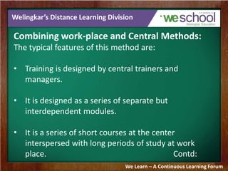 Welingkar’s Distance Learning Division 
Combining work-place and Central Methods: 
The typical features of this method are: 
• Training is designed by central trainers and 
managers. 
• It is designed as a series of separate but 
interdependent modules. 
• It is a series of short courses at the center 
interspersed with long periods of study at work 
place. Contd: 
We Learn – A Continuous Learning Forum 
 
