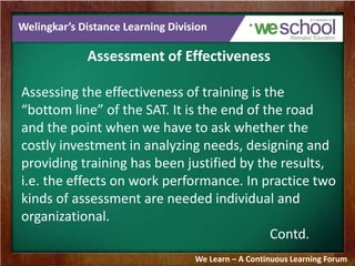 Welingkar’s Distance Learning Division 
Assessment of Effectiveness 
Assessing the effectiveness of training is the 
“bottom line” of the SAT. It is the end of the road 
and the point when we have to ask whether the 
costly investment in analyzing needs, designing and 
providing training has been justified by the results, 
i.e. the effects on work performance. In practice two 
kinds of assessment are needed individual and 
organizational. 
Contd. 
We Learn – A Continuous Learning Forum 
 
