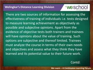 Welingkar’s Distance Learning Division 
There are two sources of information for assessing the 
effectiveness of training of individuals i.e. tests designed 
to measure learning achievement as objectively as 
possible and subjective opinions. Apart from the 
evidence of objective tests both trainers and trainees 
will have opinions about the value of training. Such 
options are subjective and thereof limited. Trainees 
must analyze the course in terms of their own needs 
and objectives and assess what they think they have 
learned and its potential value to their future work. 
Contd: 
We Learn – A Continuous Learning Forum 
 