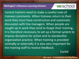 Welingkar’s Distance Learning Division 
Central trainers need to make a careful note of 
trainees comments. When trainees return to their 
work they must have constructive and systematic 
discussion with line managers. When people are 
caught up in work they tend to forget their training , 
it is therefore necessary to set up a formal system to 
impose discipline for action and to standardize 
organization practice. When training is provided 
centrally or externally it is also very important for 
the training staff to receive feedback. 
Contd: 
We Learn – A Continuous Learning Forum 
 