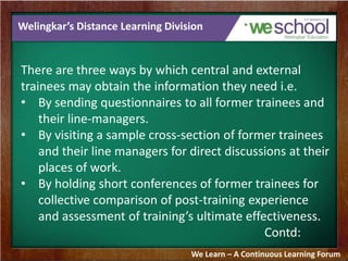Welingkar’s Distance Learning Division 
There are three ways by which central and external 
trainees may obtain the information they need i.e. 
• By sending questionnaires to all former trainees and 
their line-managers. 
• By visiting a sample cross-section of former trainees 
and their line managers for direct discussions at their 
places of work. 
• By holding short conferences of former trainees for 
collective comparison of post-training experience 
and assessment of training’s ultimate effectiveness. 
Contd: 
We Learn – A Continuous Learning Forum 
 