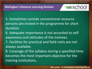 Welingkar’s Distance Learning Division 
5. Sometimes outside conventional resource 
persons are invited in the programme for short 
duration. 
6. Adequate importance is not accorded to self-awareness 
and attitudes of the trainees. 
7. Facilities for practical and field visits are not 
always available. 
8. Coverage of the syllabus during a specified time 
becomes the most important objective for the 
training institutions. 
We Learn – A Continuous Learning Forum 
 