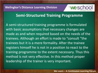 Welingkar’s Distance Learning Division 
Semi-Structured Training Programme 
A semi-structured training programme is formulated 
with basic assumptions that necessary changes are 
made as and when required based on the needs of the 
trainees. Although an effort is made to “consult “the 
trainees but it is a mere formality. After the trainee 
registers himself he is not in a position to react to the 
training programme to the extent necessary. Thus this 
method is not very effective. In this method proper 
leadership of the trainer is very important. 
We Learn – A Continuous Learning Forum 
 