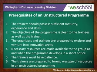 Welingkar’s Distance Learning Division 
Prerequisites of an Unstructured Programme 
1. The trainers should possess sufficient maturity, 
experience and skills. 
2. The objective of the programme is clear to the trainees 
as well as the trainer. 
3. The organizers and trainees are prepared to explore and 
venture into innovative areas. 
4. Necessary resources are made available to the group as 
and when the programme develops in a short notice. 
5. The trainers must have patience. 
6. The trainers are prepared to forego wastage of resources 
in an unstructured programme 
We Learn – A Continuous Learning Forum 
 