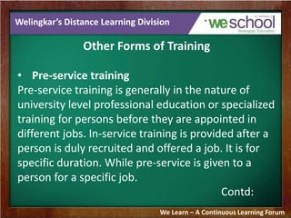 Welingkar’s Distance Learning Division 
Other Forms of Training 
• Pre-service training 
Pre-service training is generally in the nature of 
university level professional education or specialized 
training for persons before they are appointed in 
different jobs. In-service training is provided after a 
person is duly recruited and offered a job. It is for 
specific duration. While pre-service is given to a 
person for a specific job. 
Contd: 
We Learn – A Continuous Learning Forum 
 