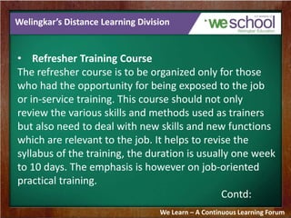 Welingkar’s Distance Learning Division 
• Refresher Training Course 
The refresher course is to be organized only for those 
who had the opportunity for being exposed to the job 
or in-service training. This course should not only 
review the various skills and methods used as trainers 
but also need to deal with new skills and new functions 
which are relevant to the job. It helps to revise the 
syllabus of the training, the duration is usually one week 
to 10 days. The emphasis is however on job-oriented 
practical training. 
Contd: 
We Learn – A Continuous Learning Forum 
 