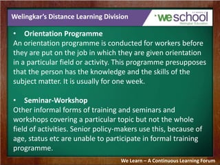 Welingkar’s Distance Learning Division 
• Orientation Programme 
An orientation programme is conducted for workers before 
they are put on the job in which they are given orientation 
in a particular field or activity. This programme presupposes 
that the person has the knowledge and the skills of the 
subject matter. It is usually for one week. 
• Seminar-Workshop 
Other informal forms of training and seminars and 
workshops covering a particular topic but not the whole 
field of activities. Senior policy-makers use this, because of 
age, status etc are unable to participate in formal training 
programme. 
We Learn – A Continuous Learning Forum 
 