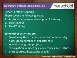 Welingkar’s Distance Learning Division 
Other Forms of Training 
These cover the following areas: 
1. Attitude or personal development training 
2. Skill training 
3. Field Training 
Some other activities are: 
• Broadening the experiences of staff members by 
exposure to number of departments. 
• Individual or group projects 
• Participation in meetings, conferences and lectures. 
• Short courses, discussions or talks. 
We Learn – A Continuous Learning Forum 
 