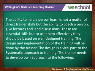 Welingkar’s Distance Learning Division 
The ability to help a person learn is not a matter of 
direct trainer skills but the ability to coach a person, 
give lectures and lend discussions. These are 
essential skills but to use them effectively they 
should be based on well-designed training. The 
design and implementation of the training will be 
done by the trainer. The design is a vital part to the 
Systematic approach to training. The trainer needs 
to develop own approach to the following: 
We Learn – A Continuous Learning Forum 
 