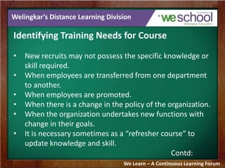 Welingkar’s Distance Learning Division 
Identifying Training Needs for Course 
• New recruits may not possess the specific knowledge or 
skill required. 
• When employees are transferred from one department 
to another. 
• When employees are promoted. 
• When there is a change in the policy of the organization. 
• When the organization undertakes new functions with 
change in their goals. 
• It is necessary sometimes as a “refresher course” to 
update knowledge and skill. 
Contd: 
We Learn – A Continuous Learning Forum 
 