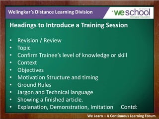 Welingkar’s Distance Learning Division 
Headings to Introduce a Training Session 
• Revision / Review 
• Topic 
• Confirm Trainee’s level of knowledge or skill 
• Context 
• Objectives 
• Motivation Structure and timing 
• Ground Rules 
• Jargon and Technical language 
• Showing a finished article. 
• Explanation, Demonstration, Imitation Contd: 
We Learn – A Continuous Learning Forum 
 
