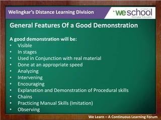 Welingkar’s Distance Learning Division 
General Features Of a Good Demonstration 
A good demonstration will be: 
• Visible 
• In stages 
• Used in Conjunction with real material 
• Done at an appropriate speed 
• Analyzing 
• Intervening 
• Encouraging 
• Explanation and Demonstration of Procedural skills 
• Chains 
• Practicing Manual Skills (Imitation) 
• Observing 
We Learn – A Continuous Learning Forum 
 