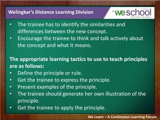 Welingkar’s Distance Learning Division 
• The trainee has to identify the similarities and 
differences between the new concept. 
• Encourage the trainee to think and talk actively about 
the concept and what it means. 
The appropriate learning tactics to use to teach principles 
are as follows: 
• Define the principle or rule. 
• Get the trainee to express the principle. 
• Present examples of the principle. 
• The trainee should generate her own illustration of the 
principle. 
• Get the trainee to apply the principle. 
We Learn – A Continuous Learning Forum 
 