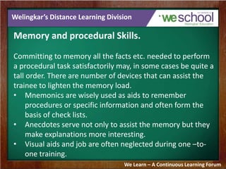 Welingkar’s Distance Learning Division 
Memory and procedural Skills. 
Committing to memory all the facts etc. needed to perform 
a procedural task satisfactorily may, in some cases be quite a 
tall order. There are number of devices that can assist the 
trainee to lighten the memory load. 
• Mnemonics are wisely used as aids to remember 
procedures or specific information and often form the 
basis of check lists. 
• Anecdotes serve not only to assist the memory but they 
make explanations more interesting. 
• Visual aids and job are often neglected during one –to-one 
training. 
We Learn – A Continuous Learning Forum 
 