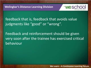 Welingkar’s Distance Learning Division 
feedback that is, feedback that avoids value 
judgments like “good” or “wrong”. 
Feedback and reinforcement should be given 
very soon after the trainee has exercised critical 
behaviour 
We Learn – A Continuous Learning Forum 
 