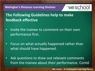 Welingkar’s Distance Learning Division 
The Following Guidelines help to make 
feedback effective 
• Invite the trainee to comment on their own 
performance first. 
• Focus on what actually happened rather than 
what should have happened. 
• Ask questions to draw out relevant comments 
from the trainee about their performance. Contd. 
We Learn – A Continuous Learning Forum 
 