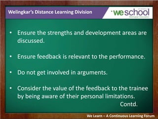 Welingkar’s Distance Learning Division 
• Ensure the strengths and development areas are 
discussed. 
• Ensure feedback is relevant to the performance. 
• Do not get involved in arguments. 
• Consider the value of the feedback to the trainee 
by being aware of their personal limitations. 
Contd. 
We Learn – A Continuous Learning Forum 
 