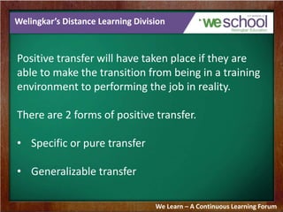 Welingkar’s Distance Learning Division 
Positive transfer will have taken place if they are 
able to make the transition from being in a training 
environment to performing the job in reality. 
There are 2 forms of positive transfer. 
• Specific or pure transfer 
• Generalizable transfer 
We Learn – A Continuous Learning Forum 
 