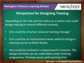 Welingkar’s Distance Learning Division 
Perspective for Designing Training 
Depending on the role and the status as a trainer one could 
design training in several different contexts. 
• One could be a human resource training manager 
• One could be an institutional trainer asked to design a 
training course on Multi Media. 
• One could be involved in a department’s Function. The 
design activities can be undertaken under training 
programme, Training course and Learning Unit. 
We Learn – A Continuous Learning Forum 
 