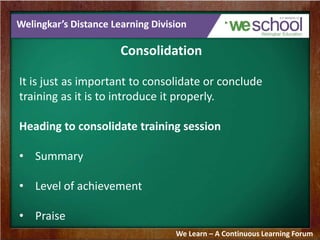 Welingkar’s Distance Learning Division 
Consolidation 
It is just as important to consolidate or conclude 
training as it is to introduce it properly. 
Heading to consolidate training session 
• Summary 
• Level of achievement 
• Praise 
We Learn – A Continuous Learning Forum 
 