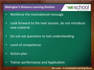 Welingkar’s Distance Learning Division 
• Reinforce the motivational message 
• Look forward to the next session, do not introduce 
new material 
• Do not ask questions to test understanding 
• Level of competence 
• Action plan 
• Trainer performance and Application 
We Learn – A Continuous Learning Forum 
