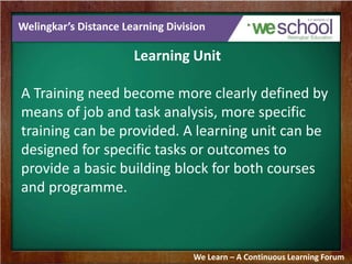 Welingkar’s Distance Learning Division 
Learning Unit 
A Training need become more clearly defined by 
means of job and task analysis, more specific 
training can be provided. A learning unit can be 
designed for specific tasks or outcomes to 
provide a basic building block for both courses 
and programme. 
We Learn – A Continuous Learning Forum 
 