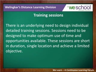 Welingkar’s Distance Learning Division 
Training sessions 
There is an underlying need to design individual 
detailed training sessions. Sessions need to be 
designed to make optimum use of time and 
opportunities available. These sessions are short 
in duration, single location and achieve a limited 
objective. 
We Learn – A Continuous Learning Forum 
 