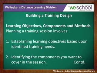 Welingkar’s Distance Learning Division 
Building a Training Design 
Learning Objectives, Components and Methods 
Planning a training session involves: 
1. Establishing learning objectives based upon 
identified training needs. 
2. Identifying the components you want to 
cover in the session. Contd. 
We Learn – A Continuous Learning Forum 
 