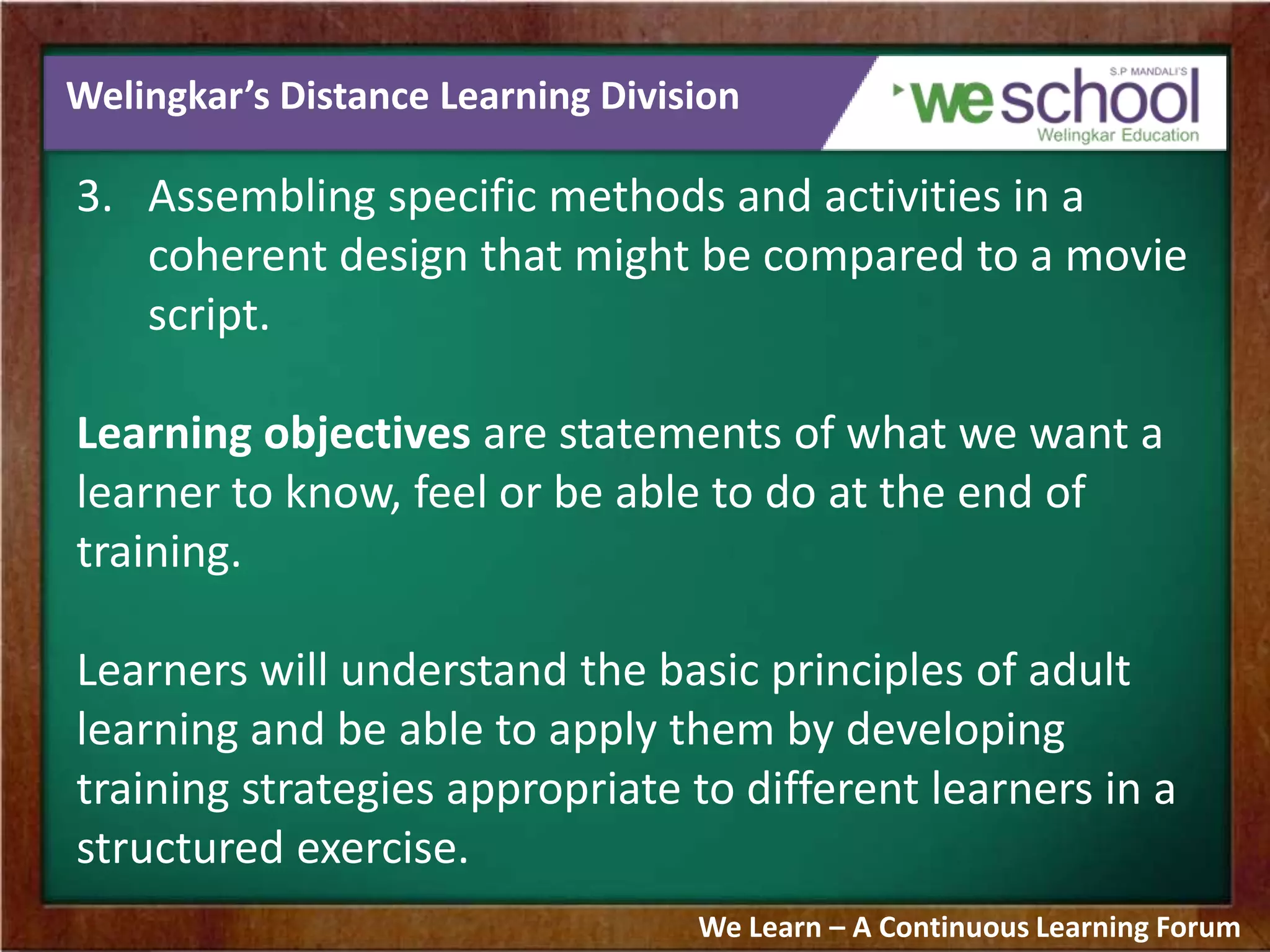 Welingkar’s Distance Learning Division
3. Assembling specific methods and activities in a
coherent design that might be compared to a movie
script.
Learning objectives are statements of what we want a
learner to know, feel or be able to do at the end of
training.
Learners will understand the basic principles of adult
learning and be able to apply them by developing
training strategies appropriate to different learners in a
structured exercise.
We Learn – A Continuous Learning Forum
 