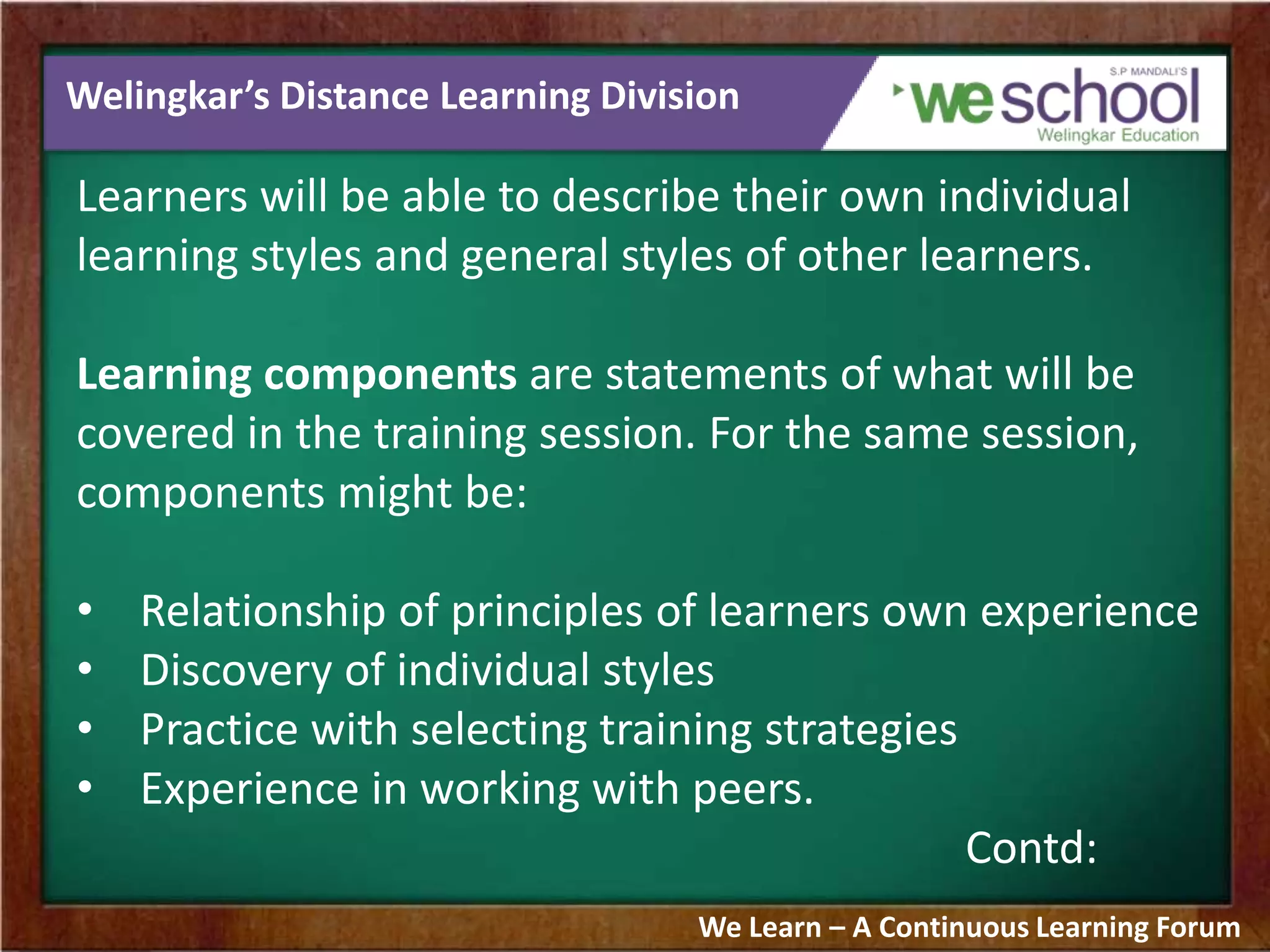 Welingkar’s Distance Learning Division
Learners will be able to describe their own individual
learning styles and general styles of other learners.
Learning components are statements of what will be
covered in the training session. For the same session,
components might be:
• Relationship of principles of learners own experience
• Discovery of individual styles
• Practice with selecting training strategies
• Experience in working with peers.
Contd:
We Learn – A Continuous Learning Forum
 
