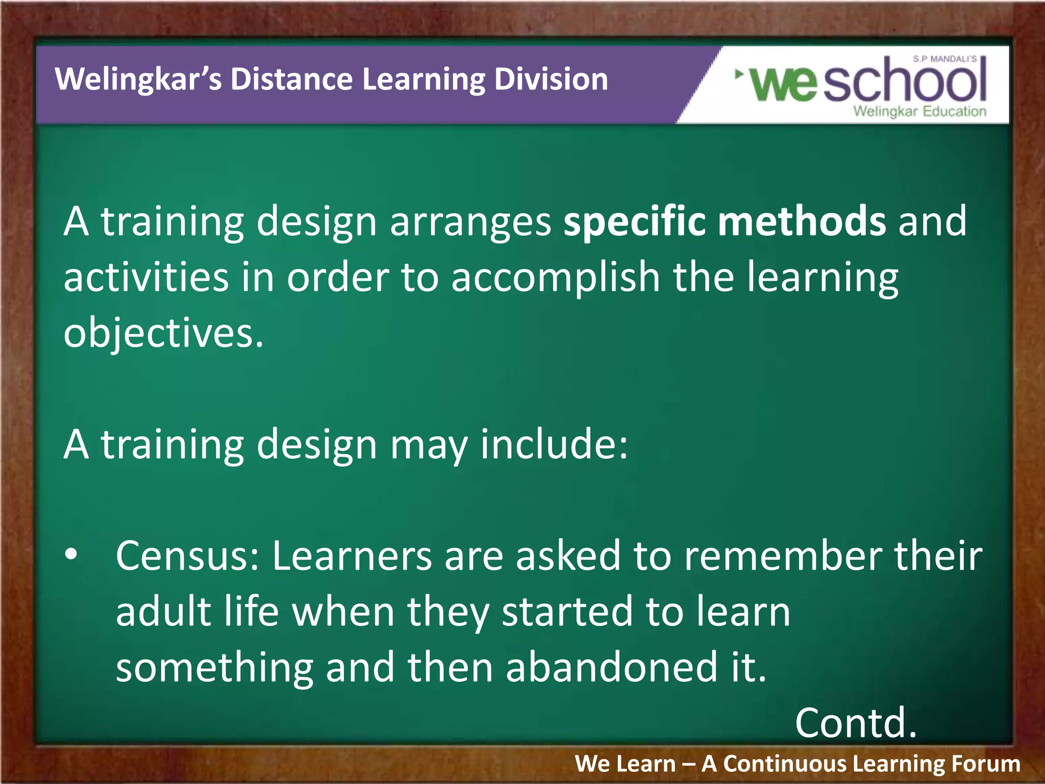 Welingkar’s Distance Learning Division
A training design arranges specific methods and
activities in order to accomplish the learning
objectives.
A training design may include:
• Census: Learners are asked to remember their
adult life when they started to learn
something and then abandoned it.
Contd.
We Learn – A Continuous Learning Forum
 