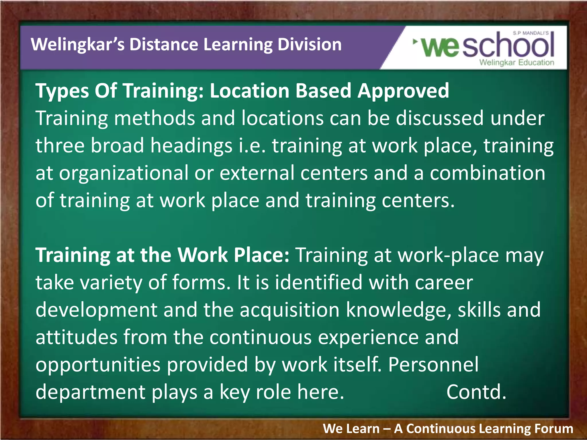 Welingkar’s Distance Learning Division
Types Of Training: Location Based Approved
Training methods and locations can be discussed under
three broad headings i.e. training at work place, training
at organizational or external centers and a combination
of training at work place and training centers.
Training at the Work Place: Training at work-place may
take variety of forms. It is identified with career
development and the acquisition knowledge, skills and
attitudes from the continuous experience and
opportunities provided by work itself. Personnel
department plays a key role here. Contd.
We Learn – A Continuous Learning Forum
 