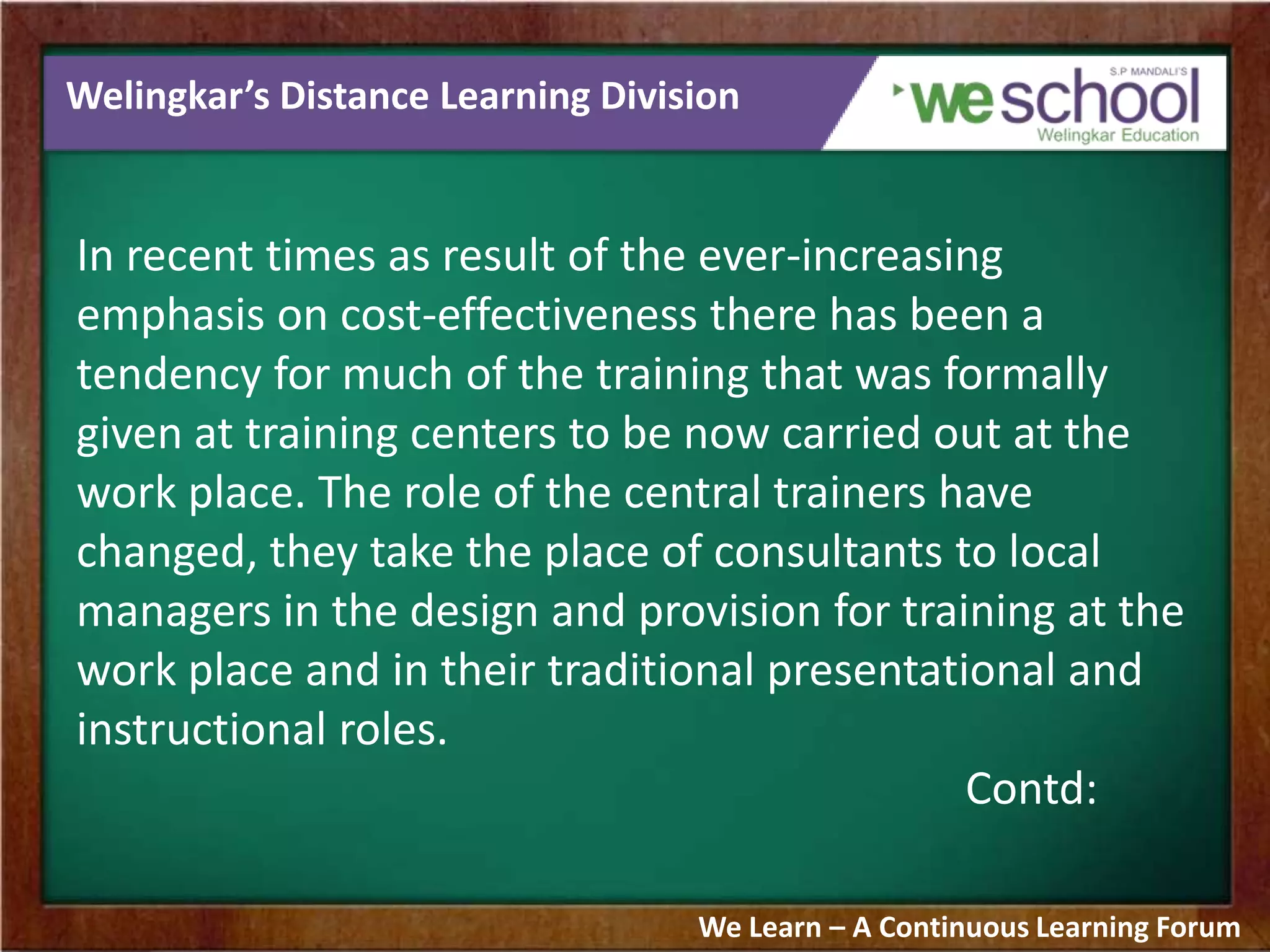 Welingkar’s Distance Learning Division
In recent times as result of the ever-increasing
emphasis on cost-effectiveness there has been a
tendency for much of the training that was formally
given at training centers to be now carried out at the
work place. The role of the central trainers have
changed, they take the place of consultants to local
managers in the design and provision for training at the
work place and in their traditional presentational and
instructional roles.
Contd:
We Learn – A Continuous Learning Forum
 