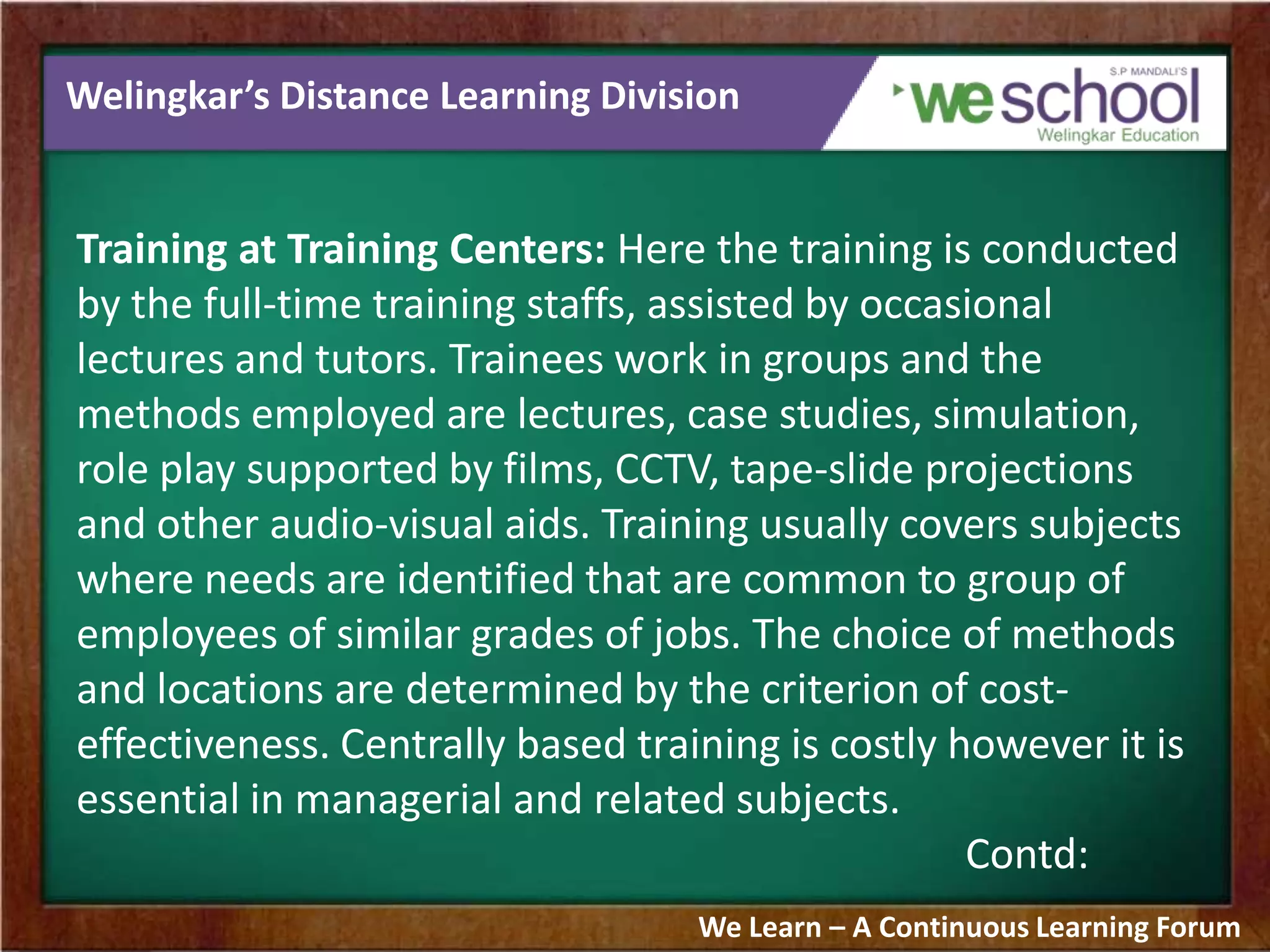 Welingkar’s Distance Learning Division
Training at Training Centers: Here the training is conducted
by the full-time training staffs, assisted by occasional
lectures and tutors. Trainees work in groups and the
methods employed are lectures, case studies, simulation,
role play supported by films, CCTV, tape-slide projections
and other audio-visual aids. Training usually covers subjects
where needs are identified that are common to group of
employees of similar grades of jobs. The choice of methods
and locations are determined by the criterion of cost-
effectiveness. Centrally based training is costly however it is
essential in managerial and related subjects.
Contd:
We Learn – A Continuous Learning Forum
 