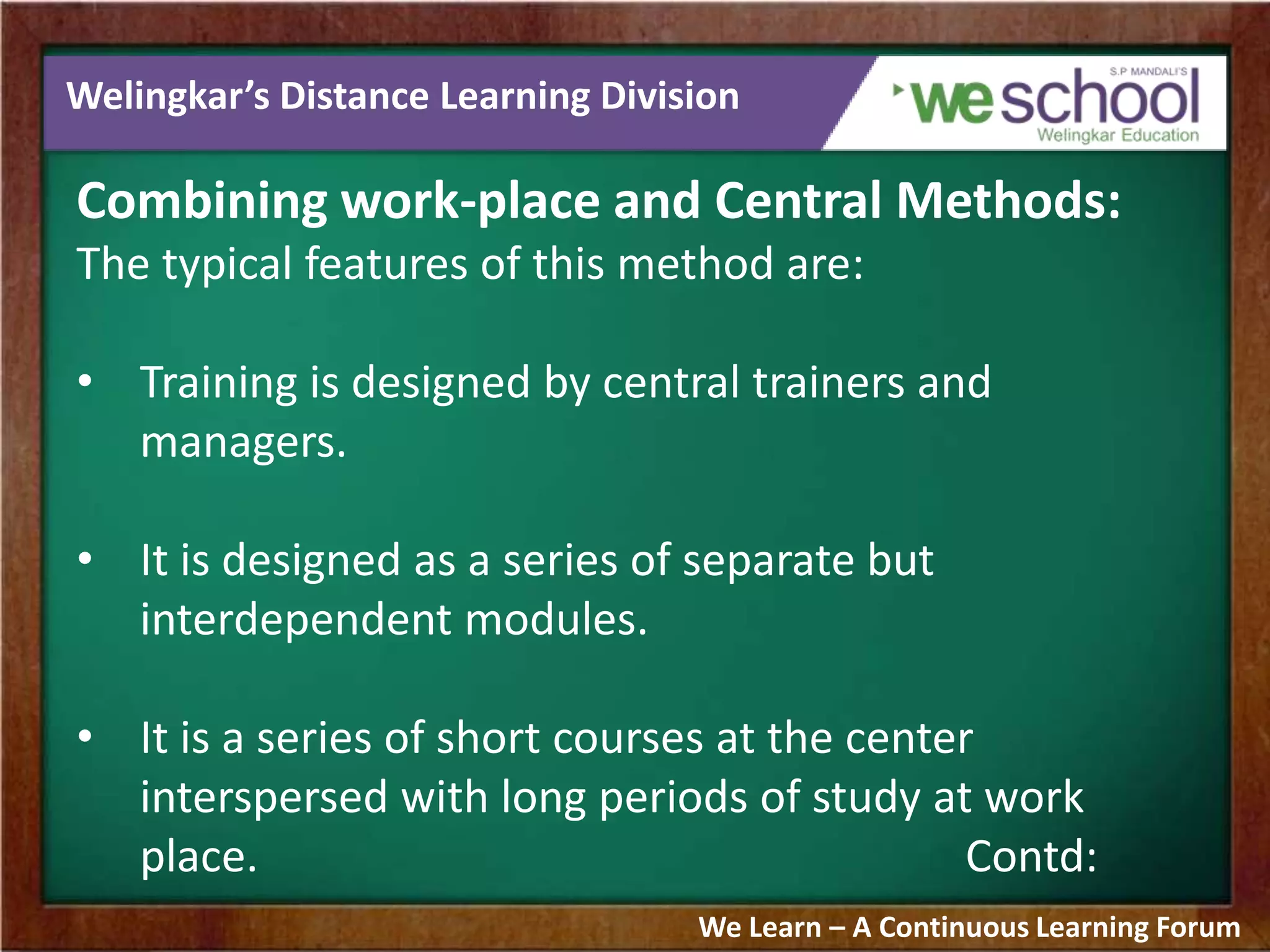 Welingkar’s Distance Learning Division
Combining work-place and Central Methods:
The typical features of this method are:
• Training is designed by central trainers and
managers.
• It is designed as a series of separate but
interdependent modules.
• It is a series of short courses at the center
interspersed with long periods of study at work
place. Contd:
We Learn – A Continuous Learning Forum
 