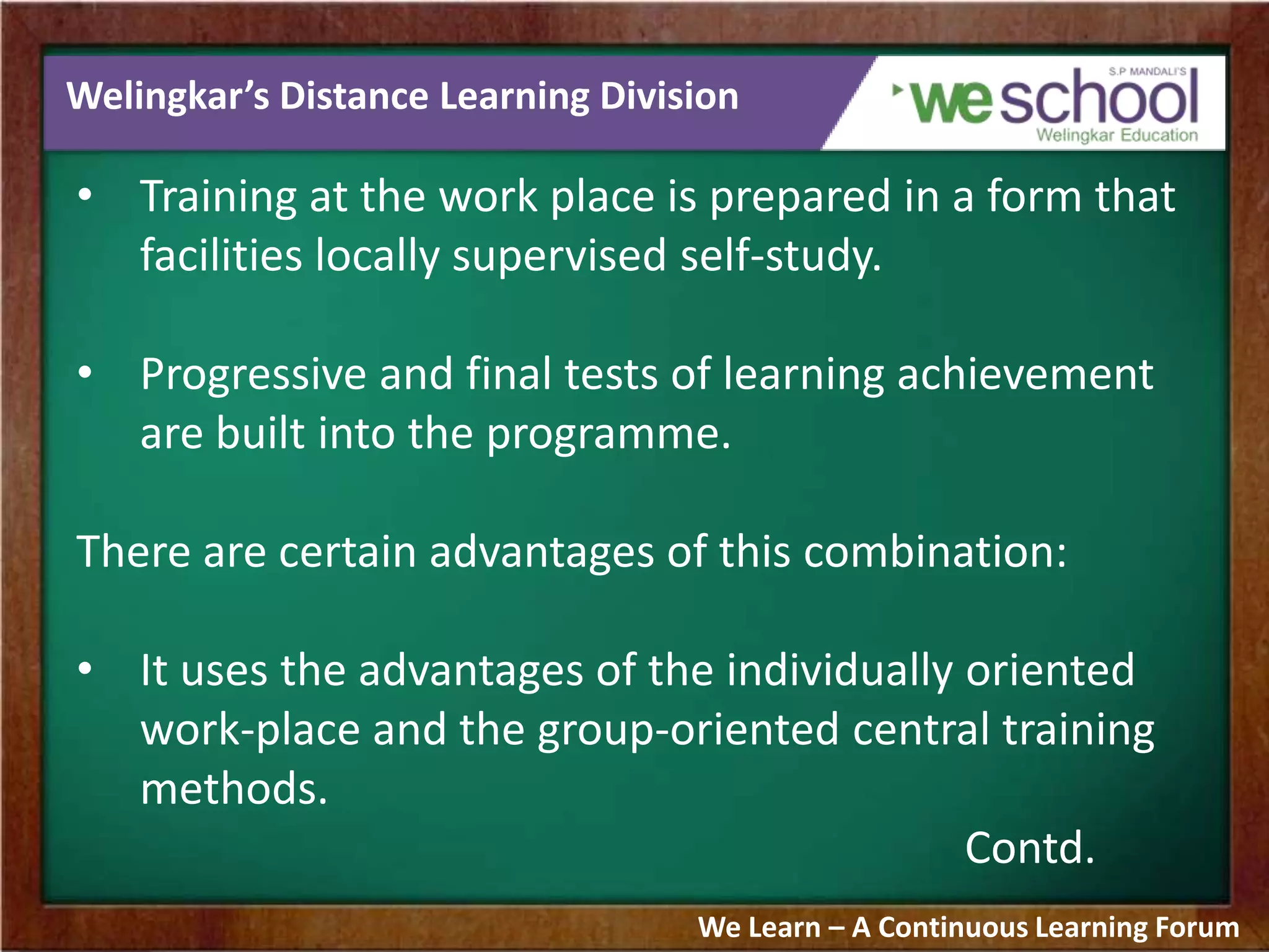 Welingkar’s Distance Learning Division
• Training at the work place is prepared in a form that
facilities locally supervised self-study.
• Progressive and final tests of learning achievement
are built into the programme.
There are certain advantages of this combination:
• It uses the advantages of the individually oriented
work-place and the group-oriented central training
methods.
Contd.
We Learn – A Continuous Learning Forum
 