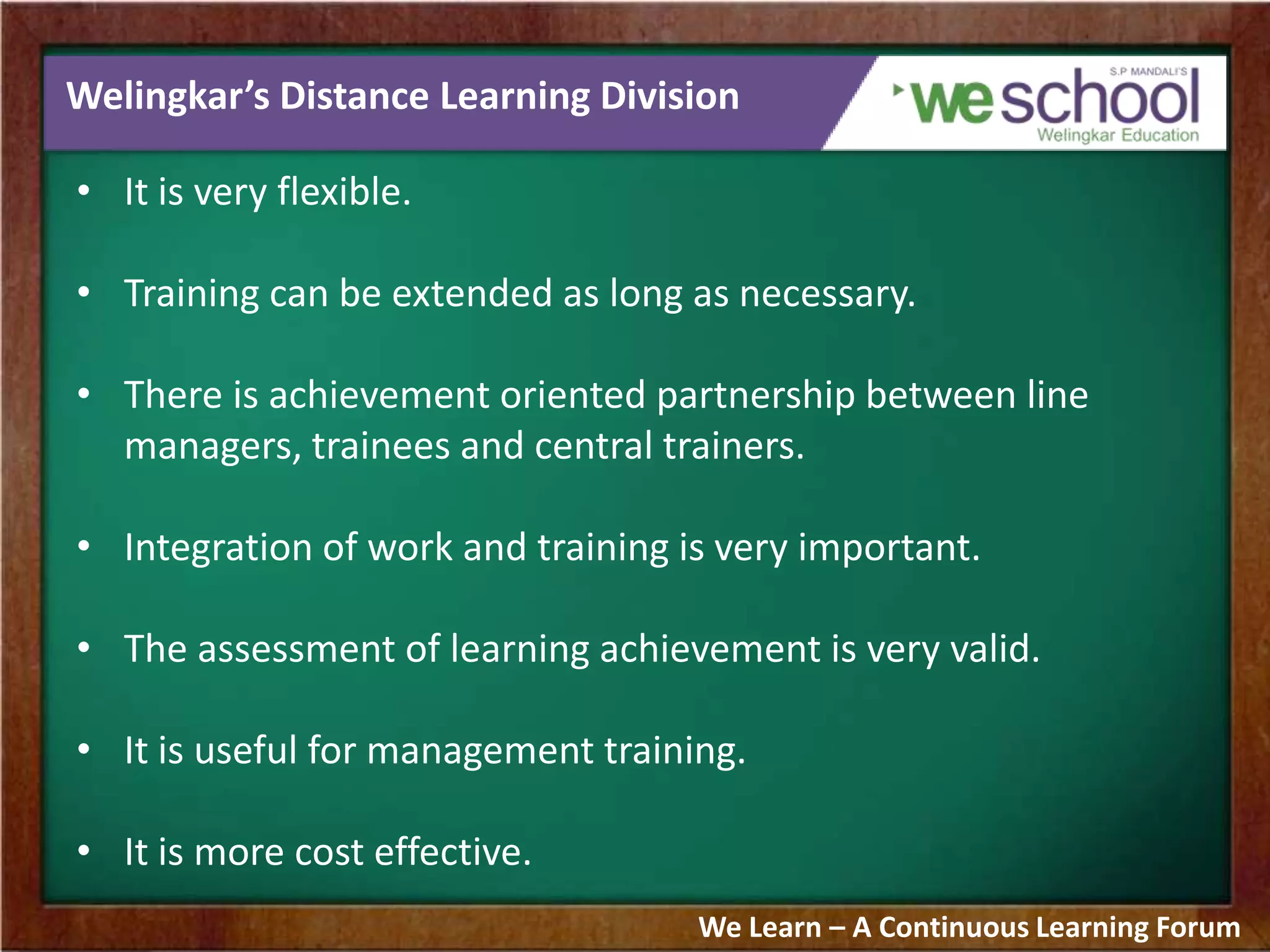 Welingkar’s Distance Learning Division
• It is very flexible.
• Training can be extended as long as necessary.
• There is achievement oriented partnership between line
managers, trainees and central trainers.
• Integration of work and training is very important.
• The assessment of learning achievement is very valid.
• It is useful for management training.
• It is more cost effective.
We Learn – A Continuous Learning Forum
 