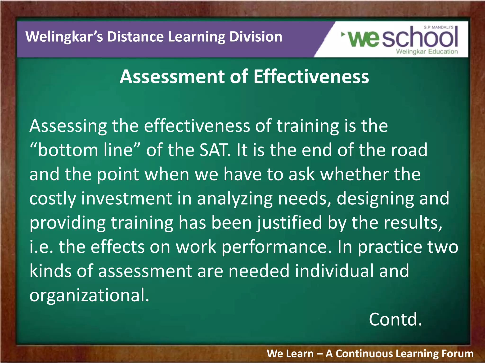 Welingkar’s Distance Learning Division
Assessment of Effectiveness
Assessing the effectiveness of training is the
“bottom line” of the SAT. It is the end of the road
and the point when we have to ask whether the
costly investment in analyzing needs, designing and
providing training has been justified by the results,
i.e. the effects on work performance. In practice two
kinds of assessment are needed individual and
organizational.
Contd.
We Learn – A Continuous Learning Forum
 
