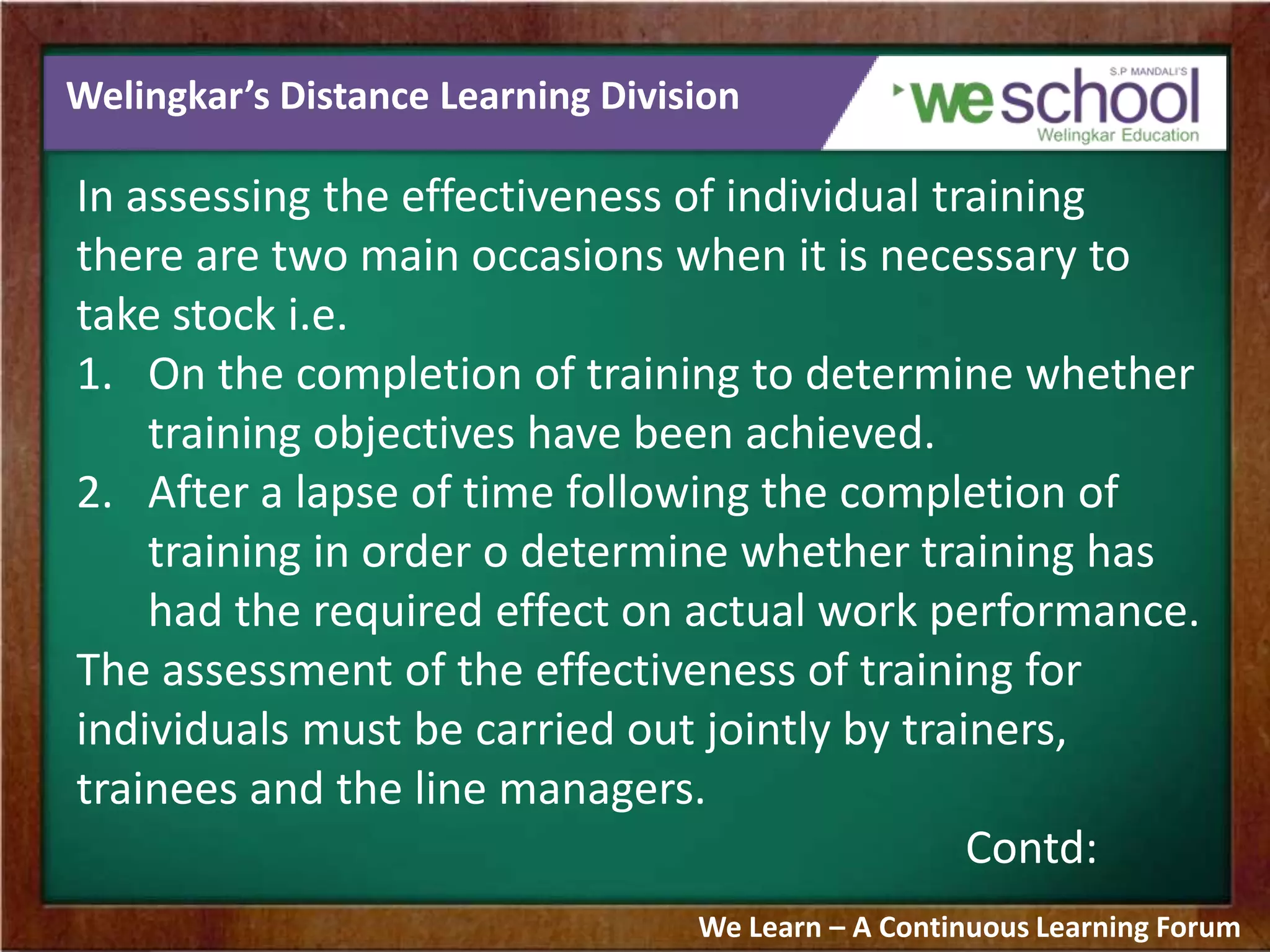 Welingkar’s Distance Learning Division
In assessing the effectiveness of individual training
there are two main occasions when it is necessary to
take stock i.e.
1. On the completion of training to determine whether
training objectives have been achieved.
2. After a lapse of time following the completion of
training in order o determine whether training has
had the required effect on actual work performance.
The assessment of the effectiveness of training for
individuals must be carried out jointly by trainers,
trainees and the line managers.
Contd:
We Learn – A Continuous Learning Forum
 