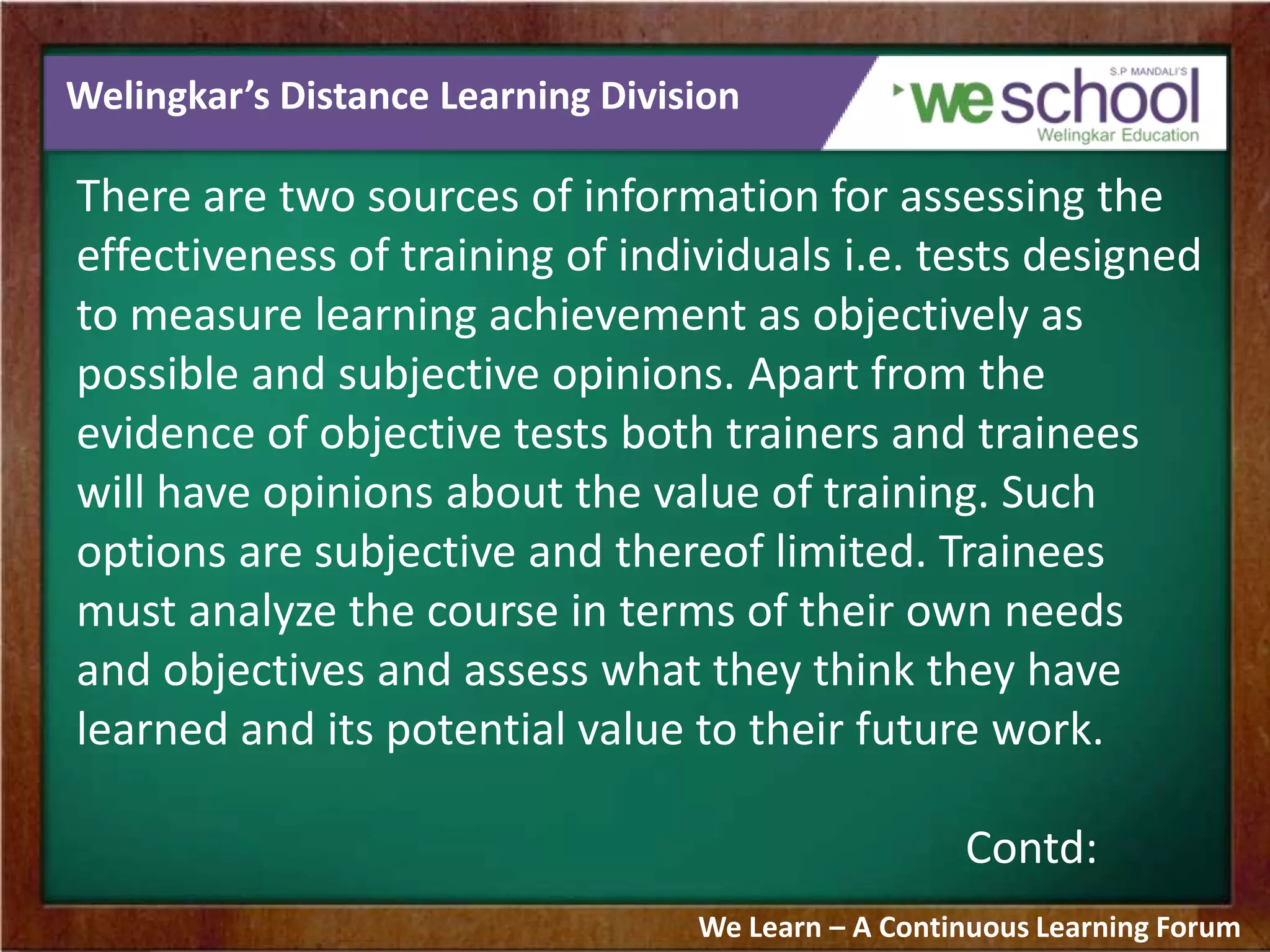 Welingkar’s Distance Learning Division
There are two sources of information for assessing the
effectiveness of training of individuals i.e. tests designed
to measure learning achievement as objectively as
possible and subjective opinions. Apart from the
evidence of objective tests both trainers and trainees
will have opinions about the value of training. Such
options are subjective and thereof limited. Trainees
must analyze the course in terms of their own needs
and objectives and assess what they think they have
learned and its potential value to their future work.
Contd:
We Learn – A Continuous Learning Forum
 