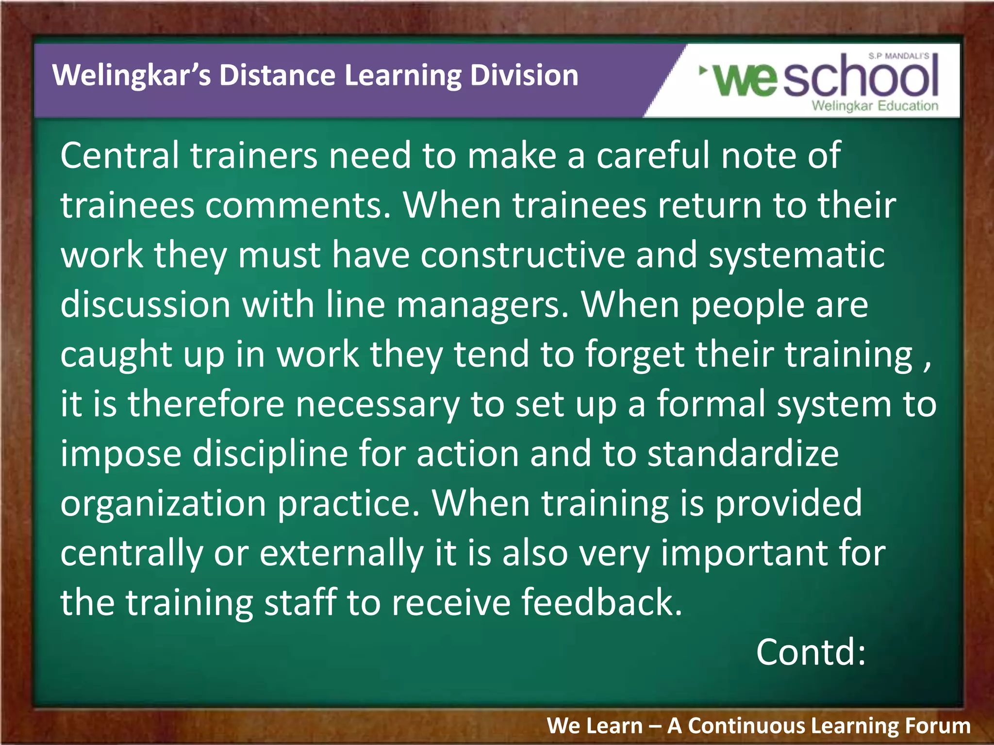 Welingkar’s Distance Learning Division
Central trainers need to make a careful note of
trainees comments. When trainees return to their
work they must have constructive and systematic
discussion with line managers. When people are
caught up in work they tend to forget their training ,
it is therefore necessary to set up a formal system to
impose discipline for action and to standardize
organization practice. When training is provided
centrally or externally it is also very important for
the training staff to receive feedback.
Contd:
We Learn – A Continuous Learning Forum
 