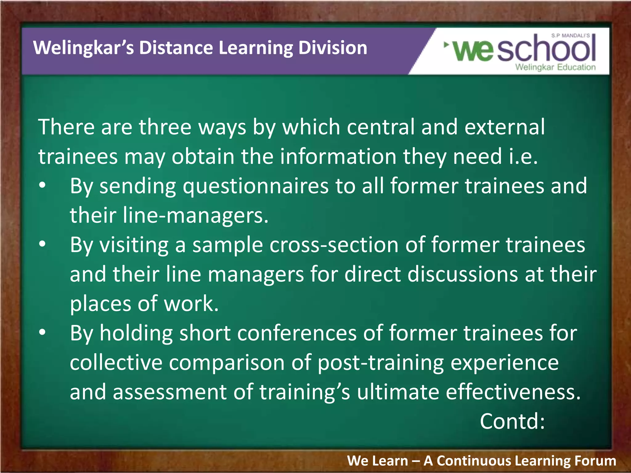 Welingkar’s Distance Learning Division
There are three ways by which central and external
trainees may obtain the information they need i.e.
• By sending questionnaires to all former trainees and
their line-managers.
• By visiting a sample cross-section of former trainees
and their line managers for direct discussions at their
places of work.
• By holding short conferences of former trainees for
collective comparison of post-training experience
and assessment of training’s ultimate effectiveness.
Contd:
We Learn – A Continuous Learning Forum
 